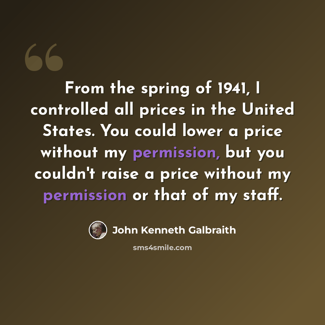 “From the spring of 1941, I controlled all prices in the United States. You could lower a price without my permission, but you couldn't raise a price without my permission or that of my staff.” quote by John Kenneth Galbraith