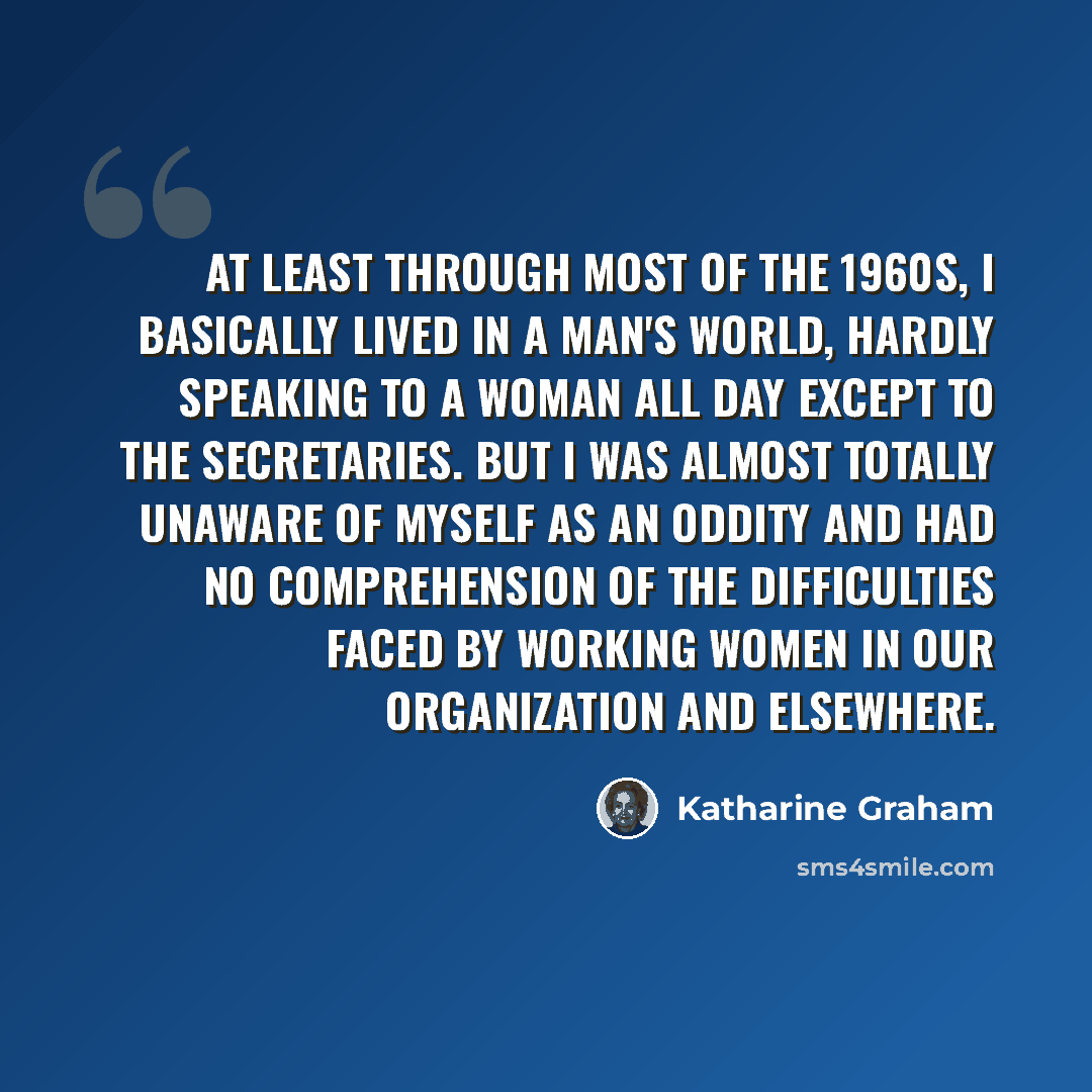 “At least through most of the 1960s, I basically lived in a man's world, hardly speaking to a woman all day except to the secretaries. But I was almost totally unaware of myself as an oddity and had no comprehension of the difficulties faced by working women in our organization and elsewhere.” quote by Katharine Graham