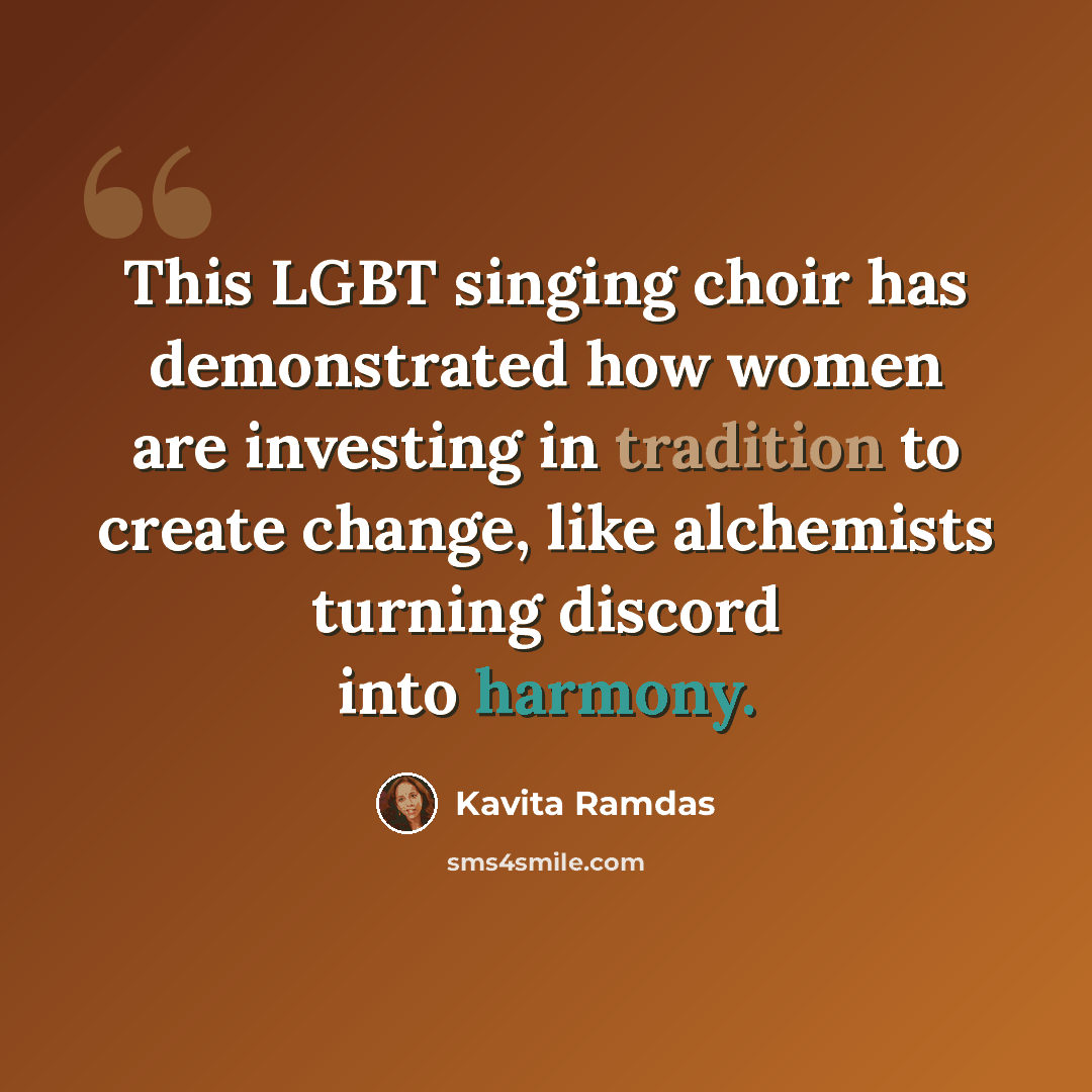 “This LGBT singing choir has demonstrated how women are investing in tradition to create change, like alchemists turning discord into harmony.” quote by Kavita Ramdas