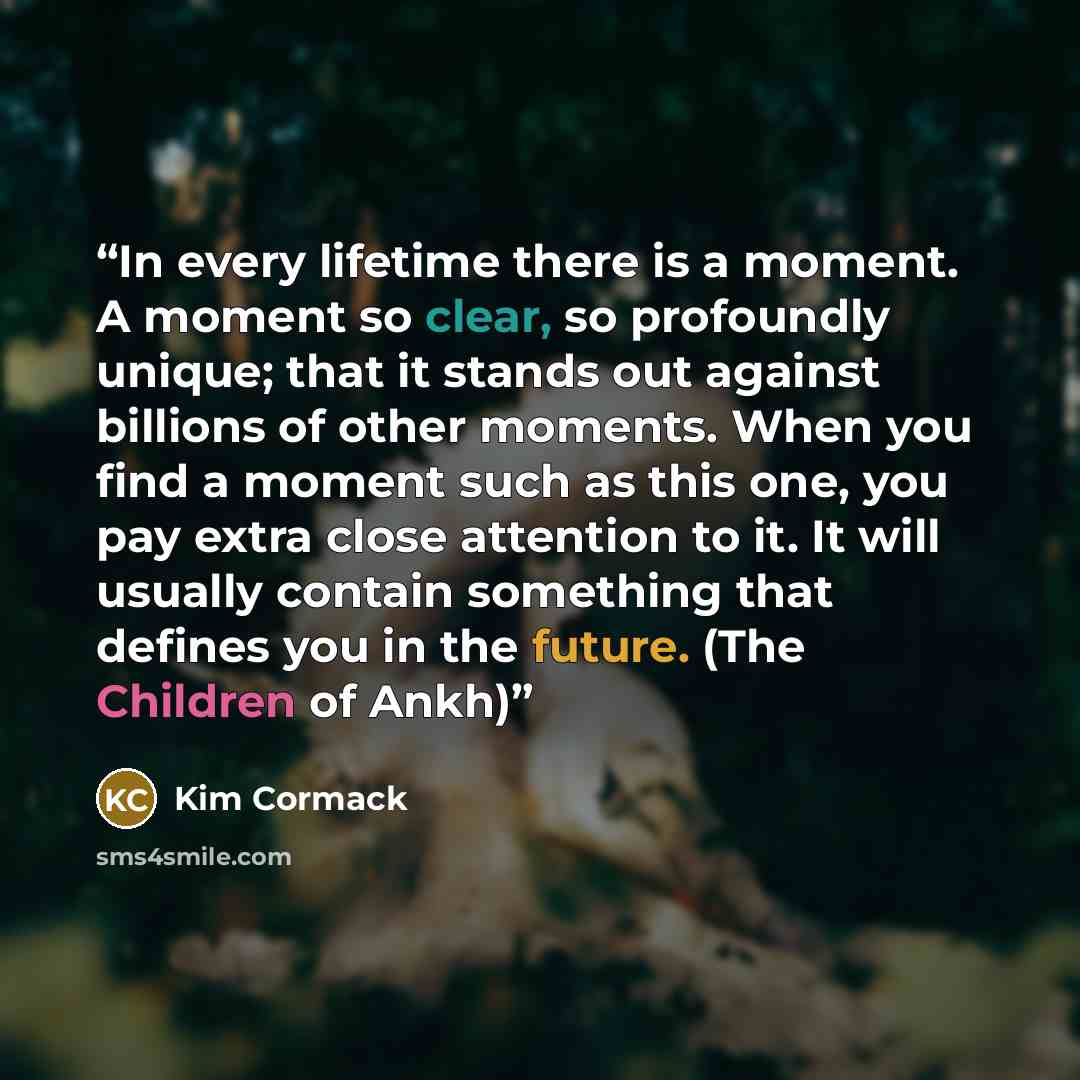 “In every lifetime there is a moment. A moment so clear, so profoundly unique; that it stands out against billions of other moments. When you find a moment such as this one, you pay extra close attention to it. It will usually contain something that defines you in the future. (The Children of Ankh)” quote by Kim Cormack