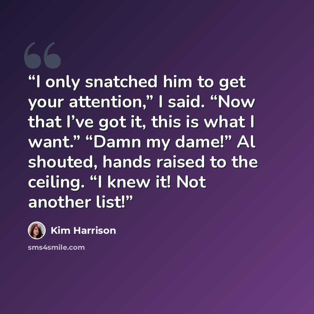 “I only snatched him to get your attention,” I said. “Now that I’ve got it, this is what I want.” “Damn my dame!” Al shouted, hands raised to the ceiling. “I knew it! Not another list!” quote by Kim Harrison