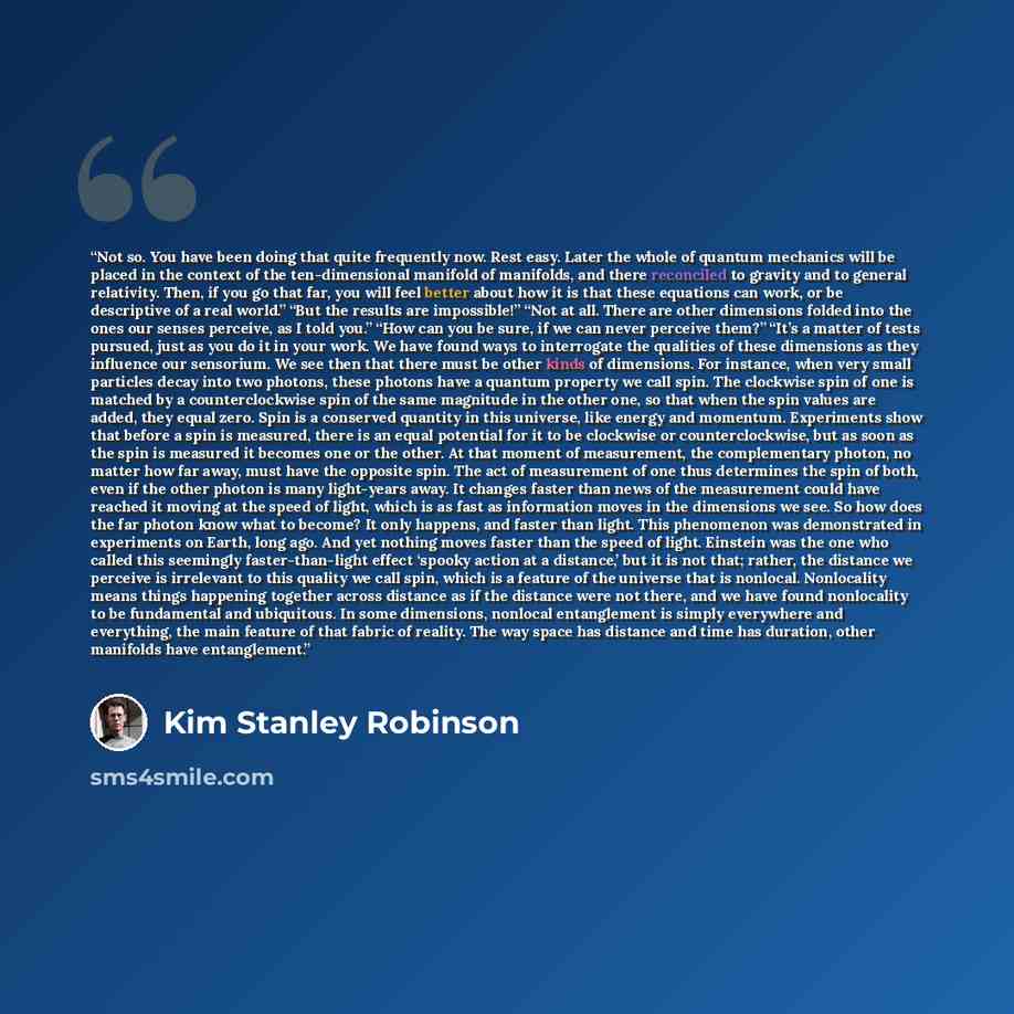 “Not so. You have been doing that quite frequently now. Rest easy. Later the whole of quantum mechanics will be placed in the context of the ten-dimensional manifold of manifolds, and there reconciled to gravity and to general relativity. Then, if you go that far, you will feel better about how it…” quote by Kim Stanley Robinson