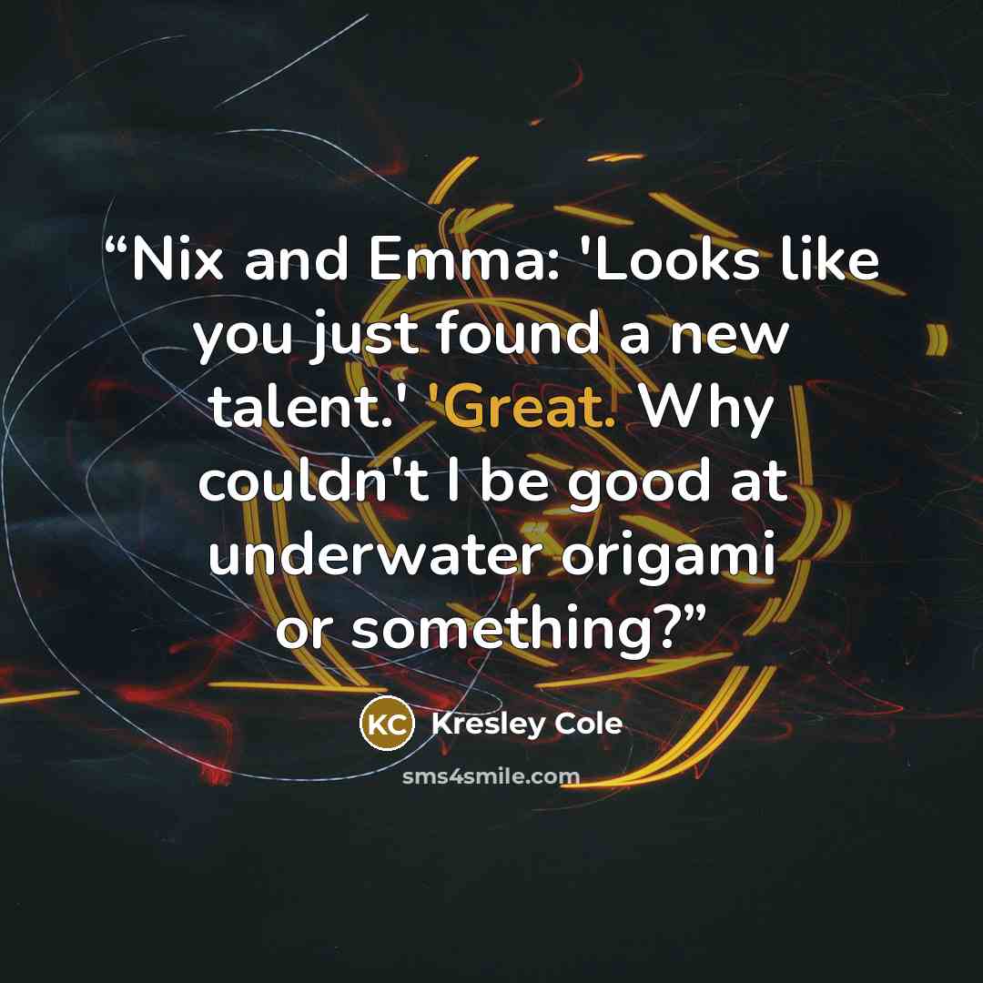 “Nix and Emma: 'Looks like you just found a new talent.' 'Great. Why couldn't I be good at underwater origami or something?” quote by Kresley Cole
