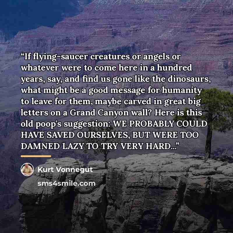 “If flying-saucer creatures or angels or whatever were to come here in a hundred years, say, and find us gone like the dinosaurs, what might be a good message for humanity to leave for them, maybe carved in great big letters on a Grand Canyon wall? Here is this old poop's suggestion: WE PROBABLY…” quote by Kurt Vonnegut