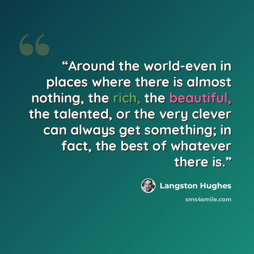 “Around the world-even in places where there is almost nothing, the rich, the beautiful, the talented, or the very clever can always get something; in fact, the best of whatever there is.” quote by Langston Hughes