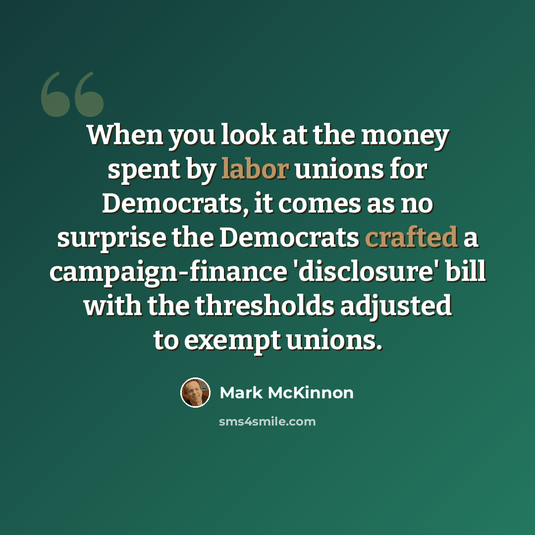 “When you look at the money spent by labor unions for Democrats, it comes as no surprise the Democrats crafted a campaign-finance 'disclosure' bill with the thresholds adjusted to exempt unions.” quote by Mark McKinnon