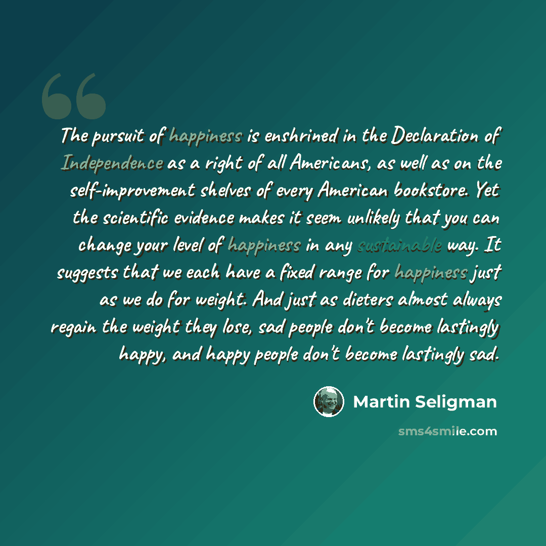 “The pursuit of happiness is enshrined in the Declaration of Independence as a right of all Americans, as well as on the self-improvement shelves of every American bookstore. Yet the scientific evidence makes it seem unlikely that you can change your level of happiness in any sustainable way. It…” quote by Martin Seligman
