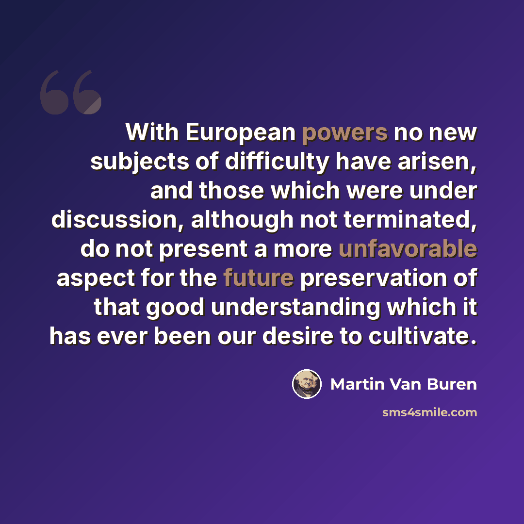 “With European powers no new subjects of difficulty have arisen, and those which were under discussion, although not terminated, do not present a more unfavorable aspect for the future preservation of that good understanding which it has ever been our desire to cultivate.” quote by Martin Van Buren