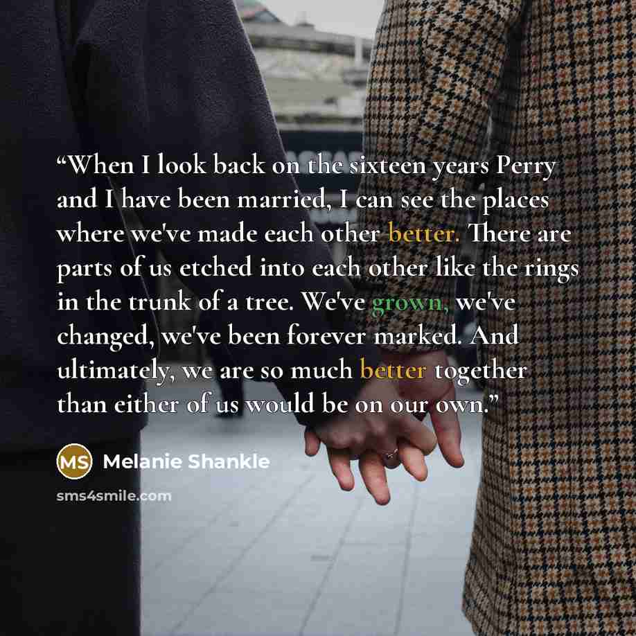 “When I look back on the sixteen years Perry and I have been married, I can see the places where we've made each other better. There are parts of us etched into each other like the rings in the trunk of a tree. We've grown, we've changed, we've been forever marked. And ultimately, we are so much…” quote by Melanie Shankle