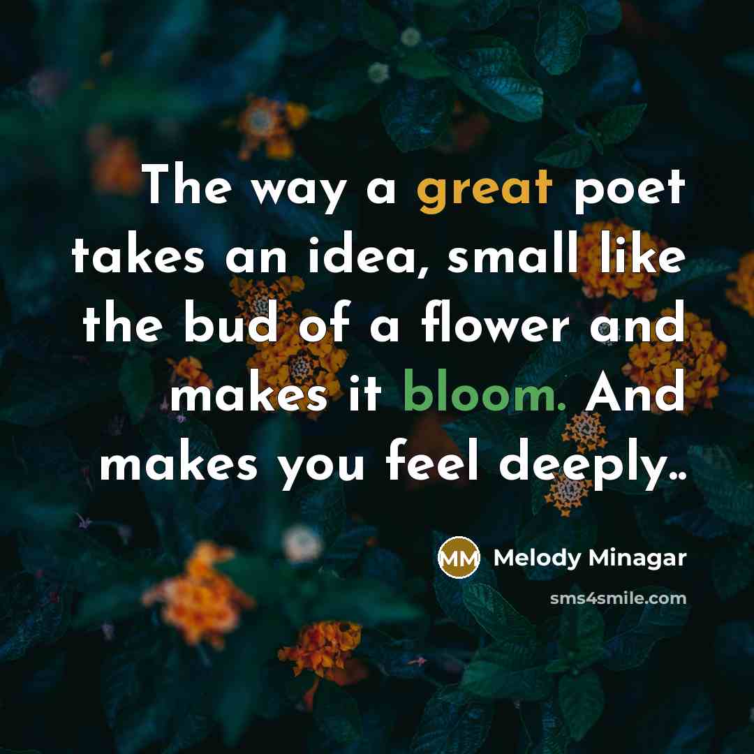 “The way a great poet takes an idea, small like the bud of a flower and makes it bloom. And makes you feel deeply..” quote by Melody Minagar