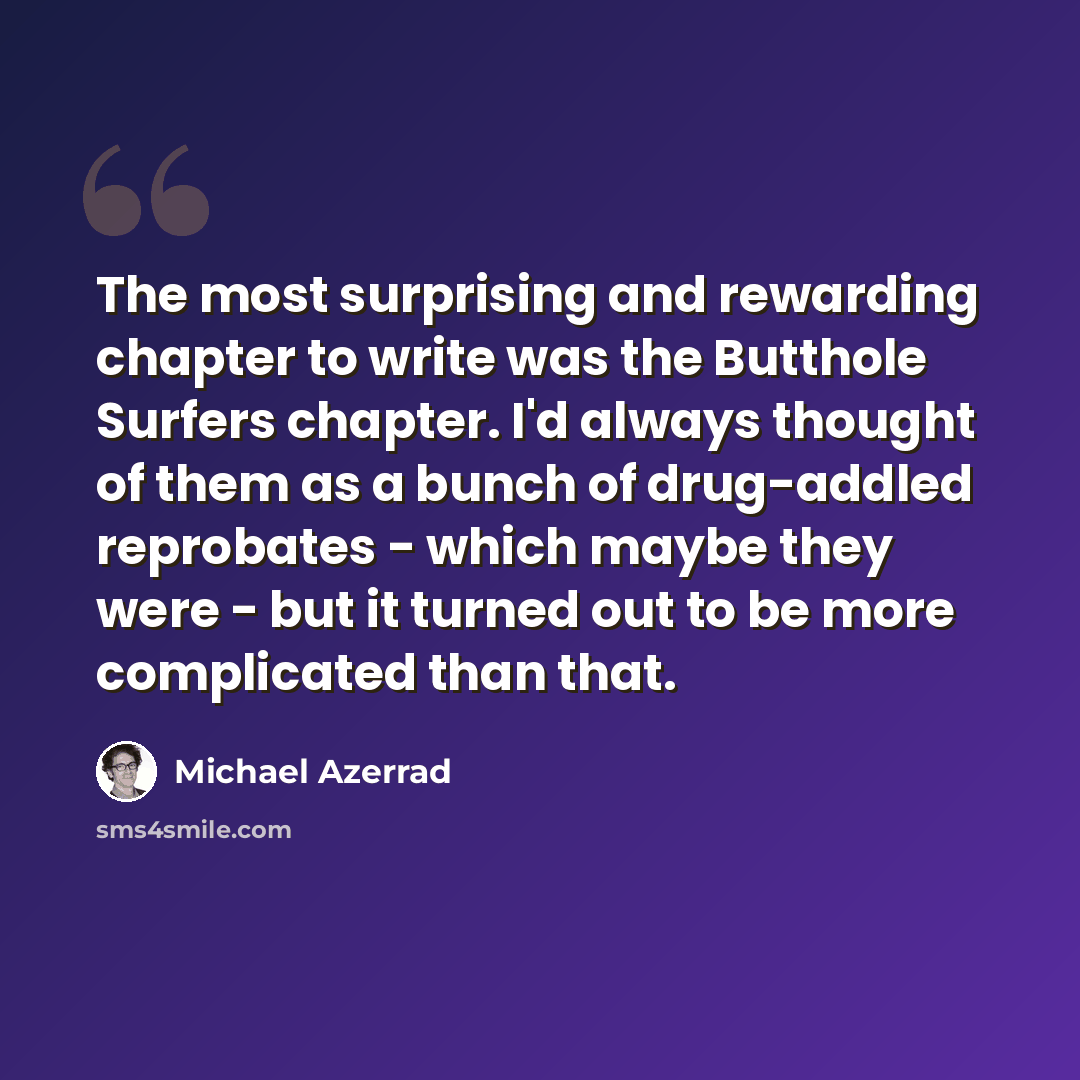“The most surprising and rewarding chapter to write was the Butthole Surfers chapter. I'd always thought of them as a bunch of drug-addled reprobates - which maybe they were - but it turned out to be more complicated than that.” quote by Michael Azerrad