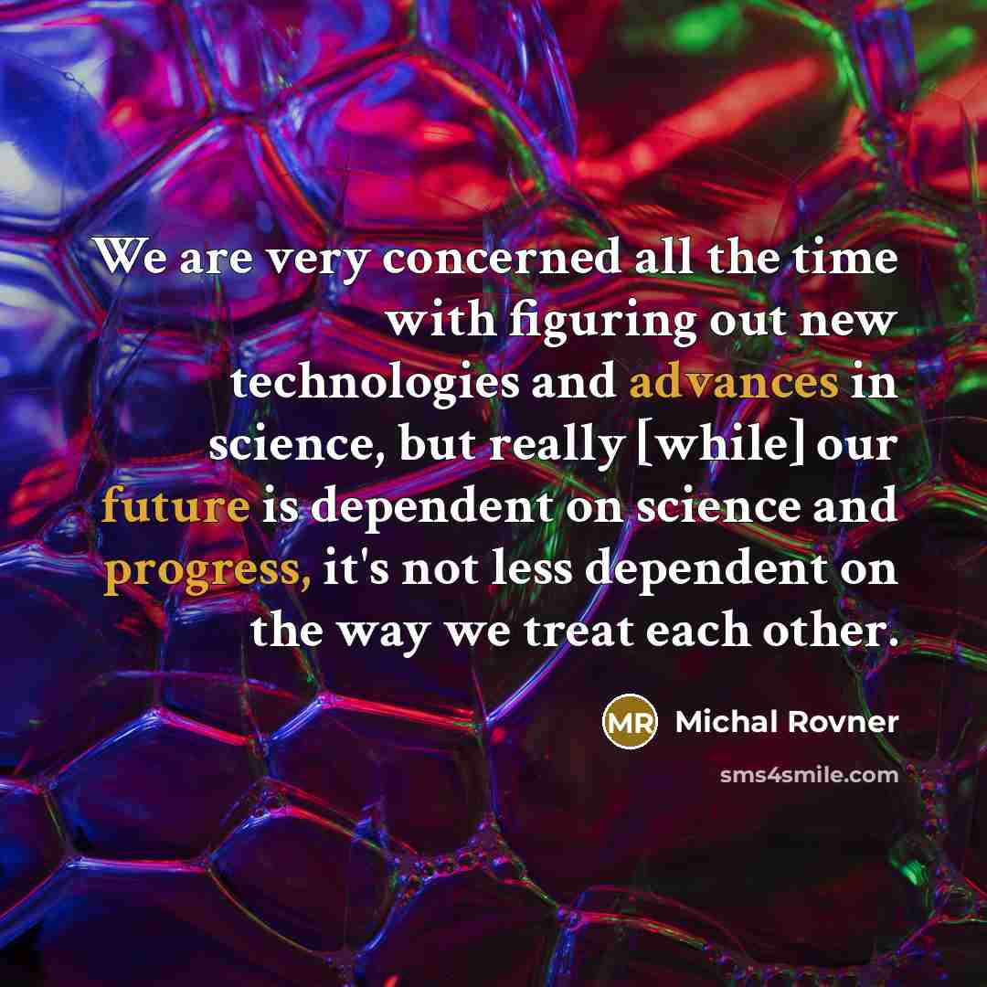 “We are very concerned all the time with figuring out new technologies and advances in science, but really [while] our future is dependent on science and progress, it's not less dependent on the way we treat each other.” quote by Michal Rovner