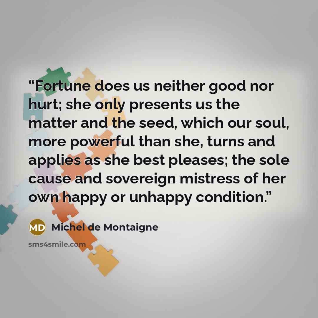 “Fortune does us neither good nor hurt; she only presents us the matter and the seed, which our soul, more powerful than she, turns and applies as she best pleases; the sole cause and sovereign mistress of her own happy or unhappy condition.” quote by Michel de Montaigne