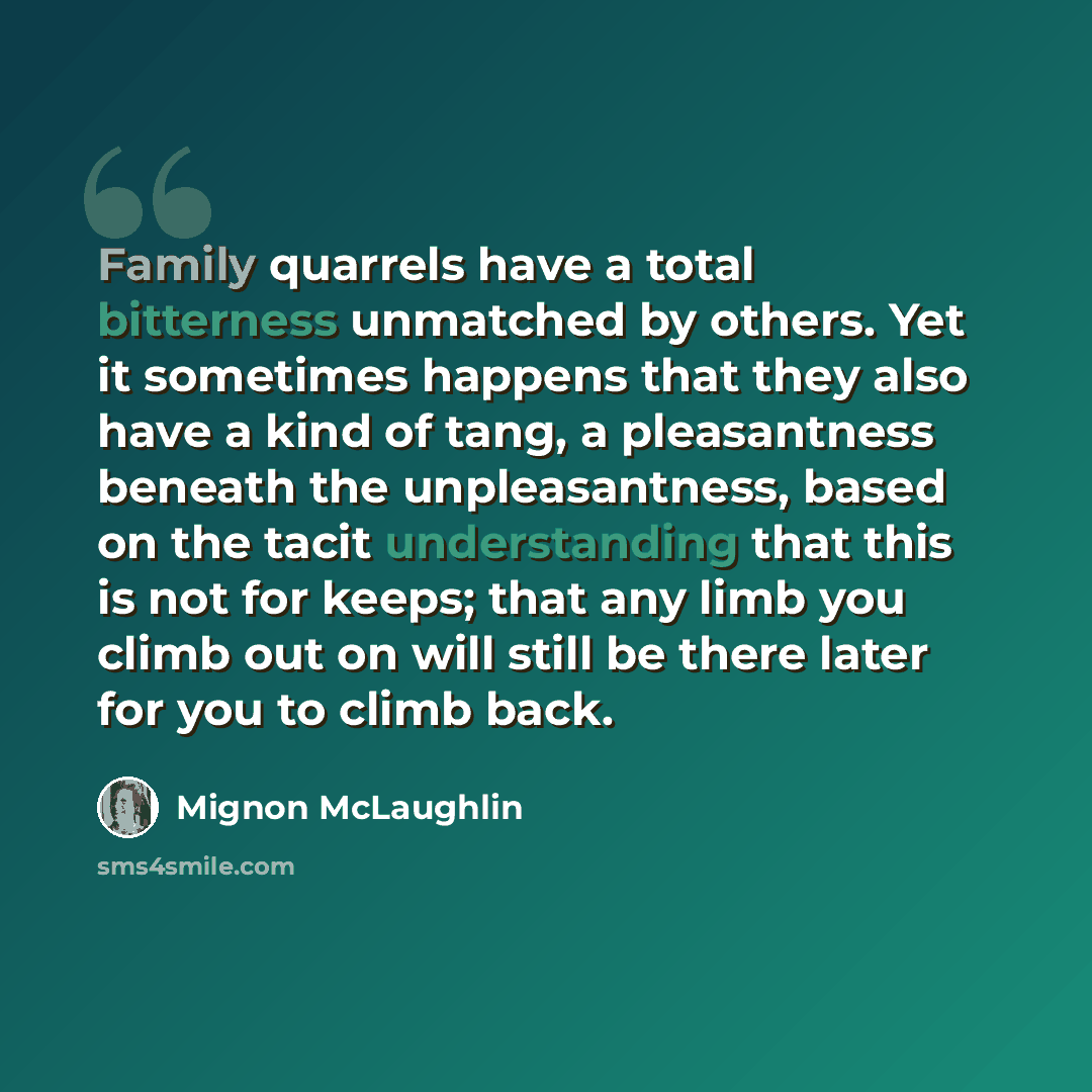 “Family quarrels have a total bitterness unmatched by others. Yet it sometimes happens that they also have a kind of tang, a pleasantness beneath the unpleasantness, based on the tacit understanding that this is not for keeps; that any limb you climb out on will still be there later for you to…” quote by Mignon McLaughlin