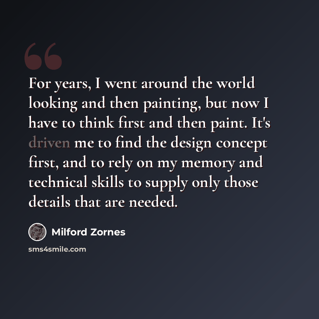 “For years, I went around the world looking and then painting, but now I have to think first and then paint. It's driven me to find the design concept first, and to rely on my memory and technical skills to supply only those details that are needed.” quote by Milford Zornes