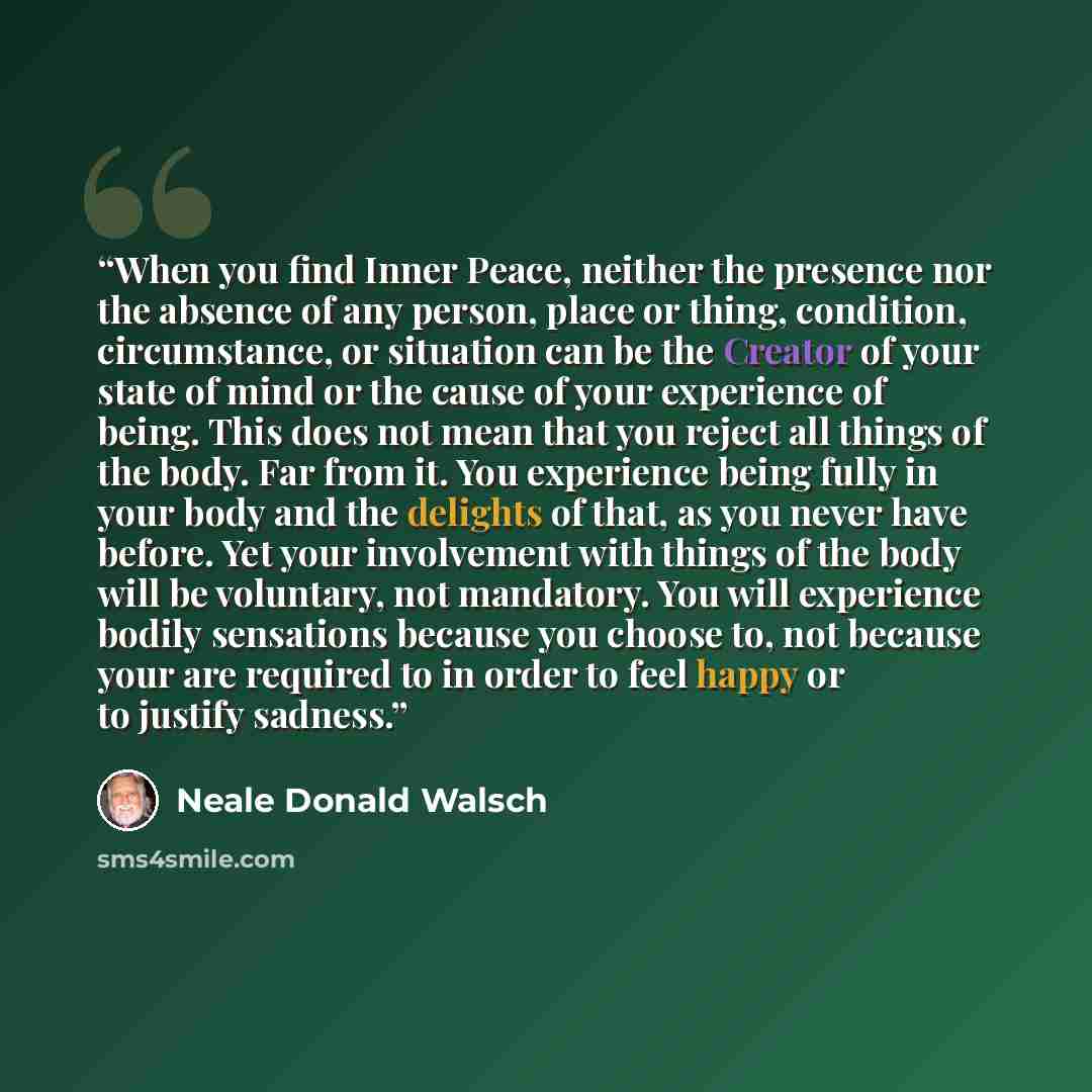 “When you find Inner Peace, neither the presence nor the absence of any person, place or thing, condition, circumstance, or situation can be the Creator of your state of mind or the cause of your experience of being. This does not mean that you reject all things of the body. Far from it. You…” quote by Neale Donald Walsch