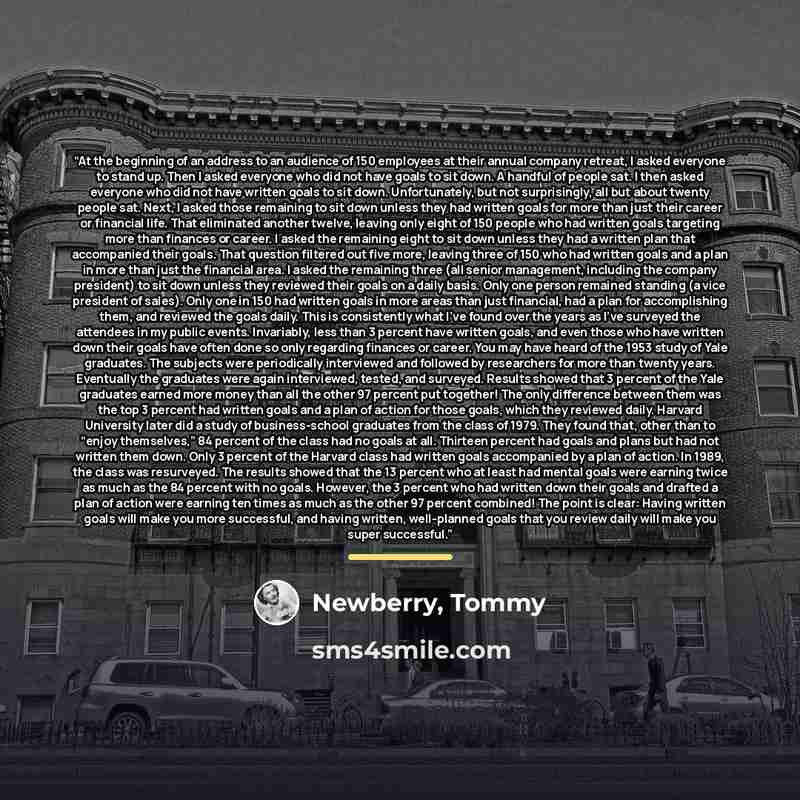 “At the beginning of an address to an audience of 150 employees at their annual company retreat, I asked everyone to stand up. Then I asked everyone who did not have goals to sit down. A handful of people sat. I then asked everyone who did not have written goals to sit down. Unfortunately, but not…” quote by Newberry, Tommy