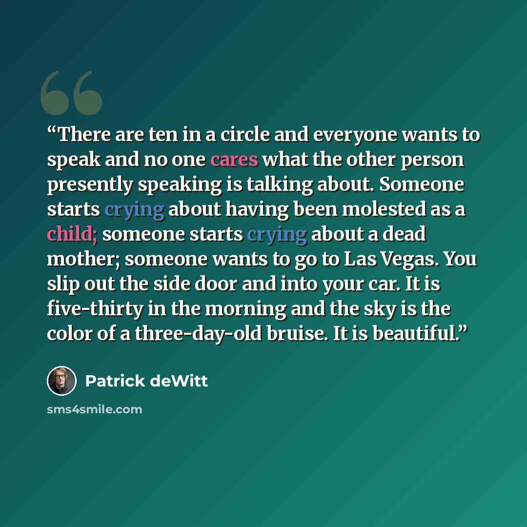 “There are ten in a circle and everyone wants to speak and no one cares what the other person presently speaking is talking about. Someone starts crying about having been molested as a child; someone starts crying about a dead mother; someone wants to go to Las Vegas. You slip out the side door and…” quote by Patrick deWitt