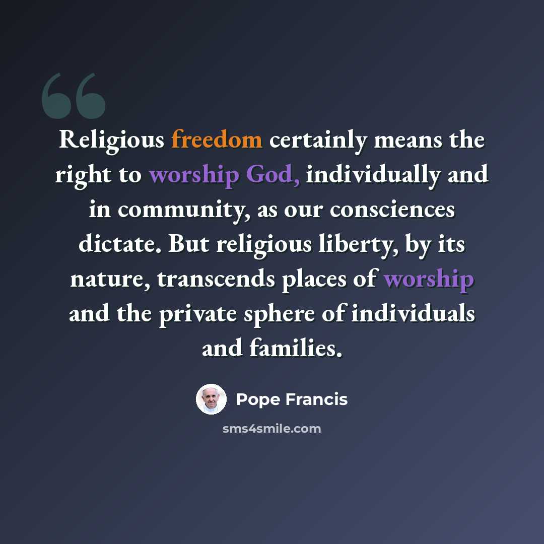 “Religious freedom certainly means the right to worship God, individually and in community, as our consciences dictate. But religious liberty, by its nature, transcends places of worship and the private sphere of individuals and families.” quote by Pope Francis
