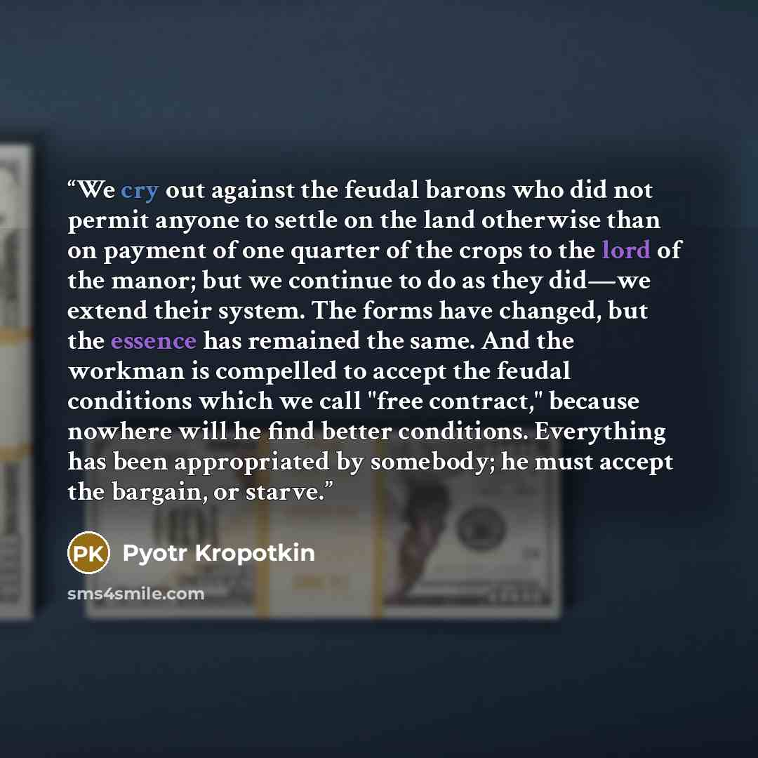 “We cry out against the feudal barons who did not permit anyone to settle on the land otherwise than on payment of one quarter of the crops to the lord of the manor; but we continue to do as they did―we extend their system. The forms have changed, but the essence has remained the same. And the…” quote by Pyotr Kropotkin
