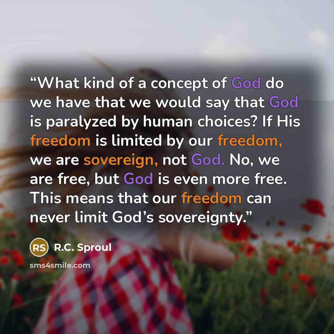 “What kind of a concept of God do we have that we would say that God is paralyzed by human choices? If His freedom is limited by our freedom, we are sovereign, not God. No, we are free, but God is even more free. This means that our freedom can never limit God’s sovereignty.” quote by R.C. Sproul