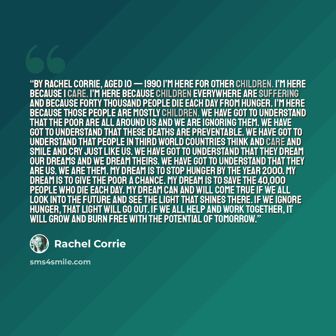 “By Rachel Corrie, aged 10 — 1990 I’m here for other children. I’m here because I care. I’m here because children everywhere are suffering and because forty thousand people die each day from hunger. I’m here because those people are mostly children. We have got to understand that the poor are all…” quote by Rachel Corrie