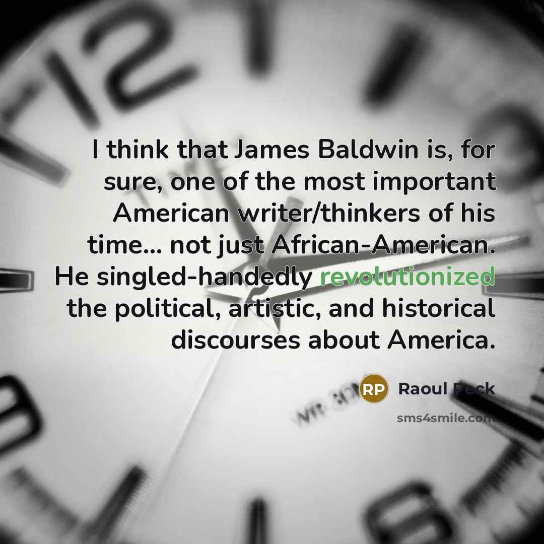“I think that James Baldwin is, for sure, one of the most important American writer/thinkers of his time... not just African-American. He singled-handedly revolutionized the political, artistic, and historical discourses about America.” quote by Raoul Peck