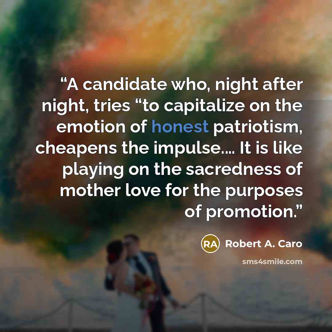 “A candidate who, night after night, tries “to capitalize on the emotion of honest patriotism, cheapens the impulse.… It is like playing on the sacredness of mother love for the purposes of promotion.” quote by Robert A. Caro