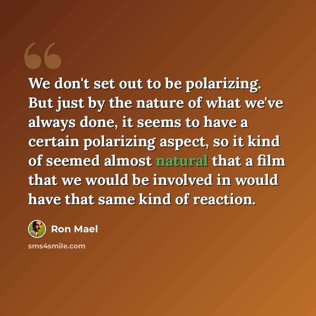 “We don't set out to be polarizing. But just by the nature of what we've always done, it seems to have a certain polarizing aspect, so it kind of seemed almost natural that a film that we would be involved in would have that same kind of reaction.” quote by Ron Mael