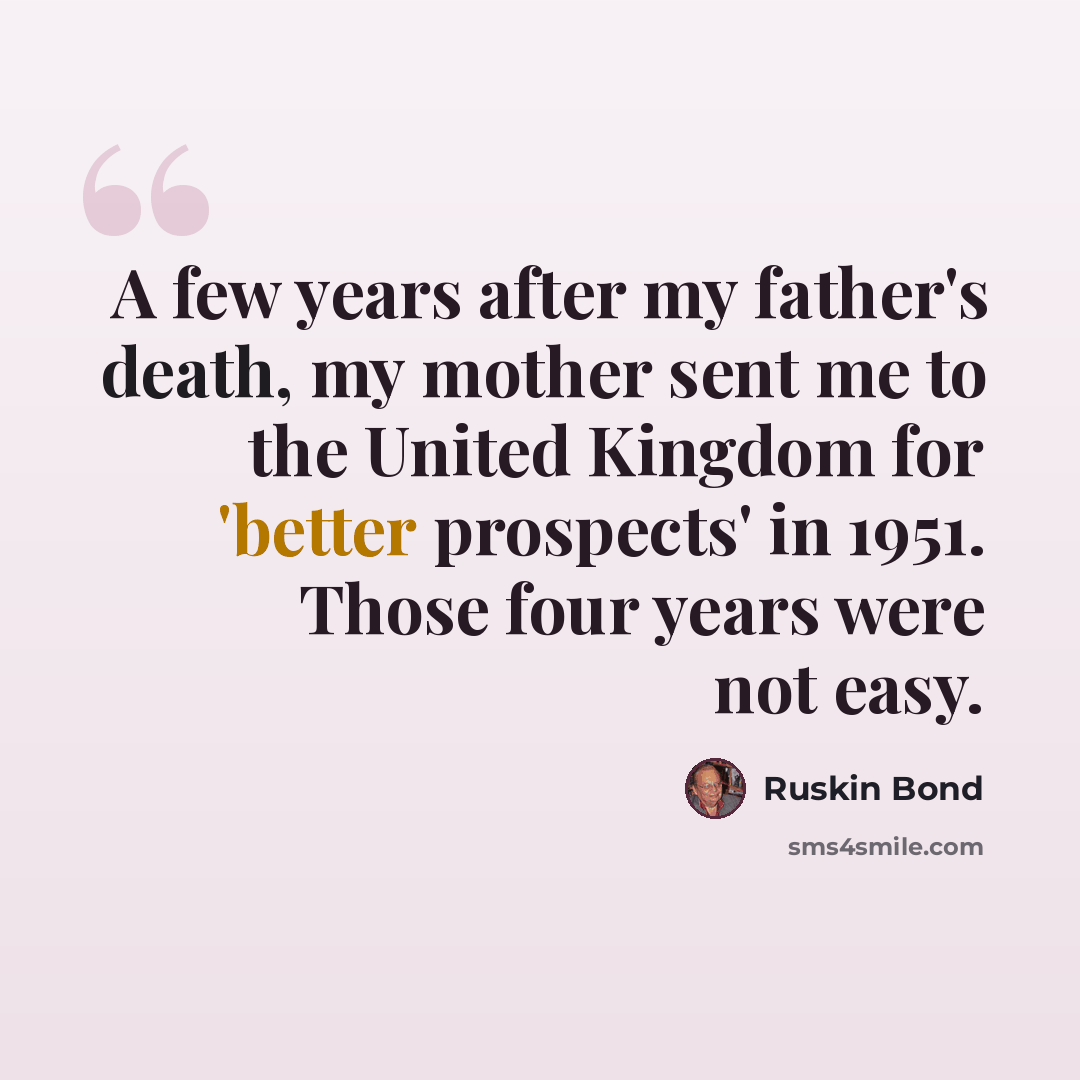 “A few years after my father's death, my mother sent me to the United Kingdom for 'better prospects' in 1951. Those four years were not easy.” quote by Ruskin Bond