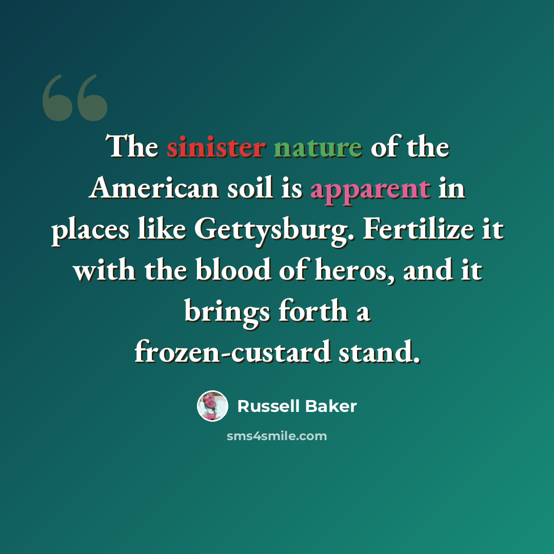 “The sinister nature of the American soil is apparent in places like Gettysburg. Fertilize it with the blood of heros, and it brings forth a frozen-custard stand.” quote by Russell Baker