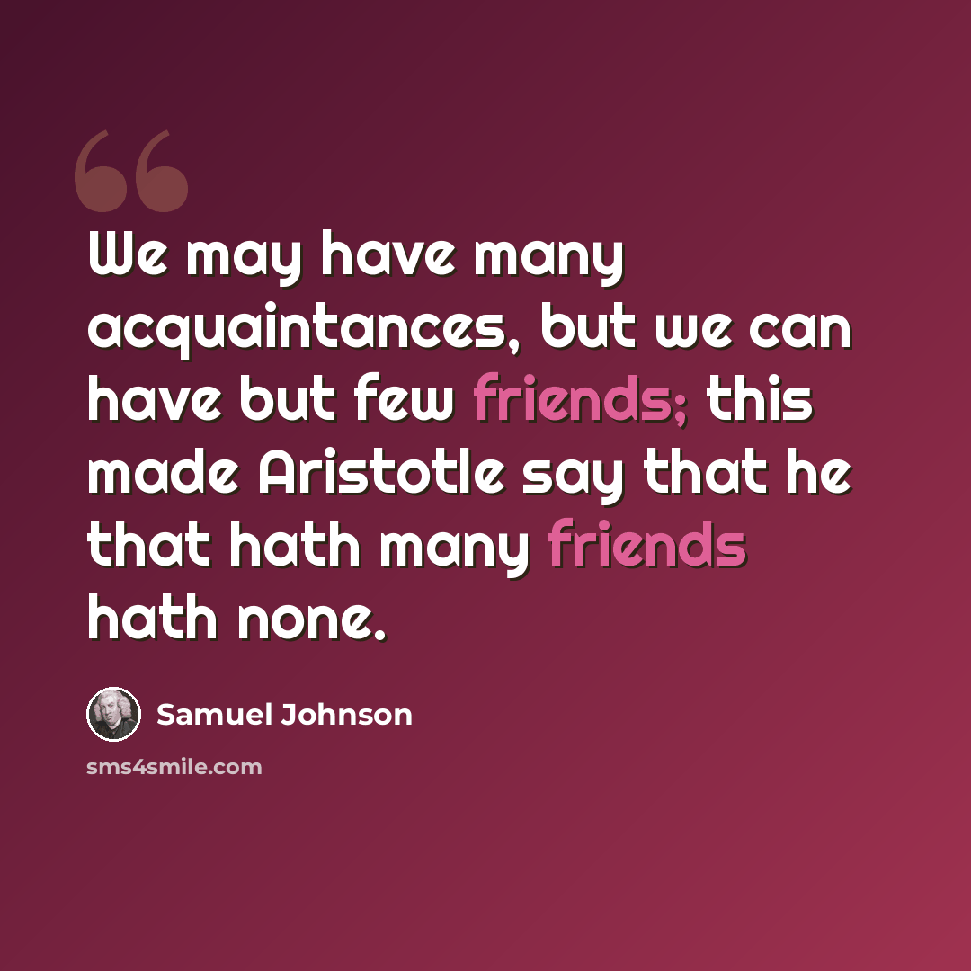 “We may have many acquaintances, but we can have but few friends; this made Aristotle say that he that hath many friends hath none.” quote by Samuel Johnson