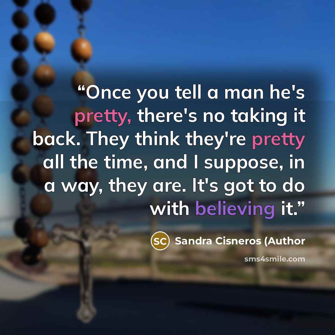 “Once you tell a man he's pretty, there's no taking it back. They think they're pretty all the time, and I suppose, in a way, they are. It's got to do with believing it.” quote by Sandra Cisneros (Author