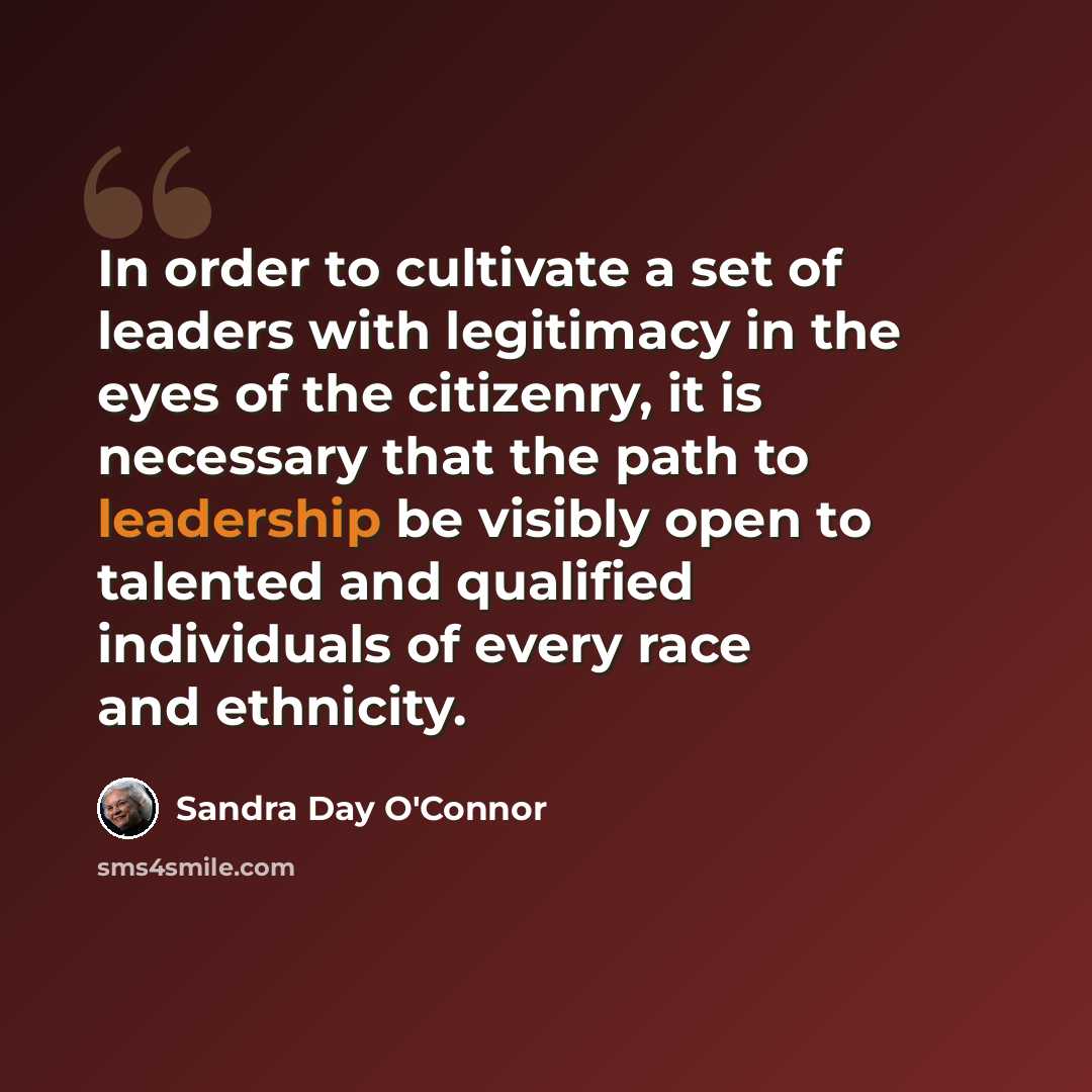 “In order to cultivate a set of leaders with legitimacy in the eyes of the citizenry, it is necessary that the path to leadership be visibly open to talented and qualified individuals of every race and ethnicity.” quote by Sandra Day O'Connor