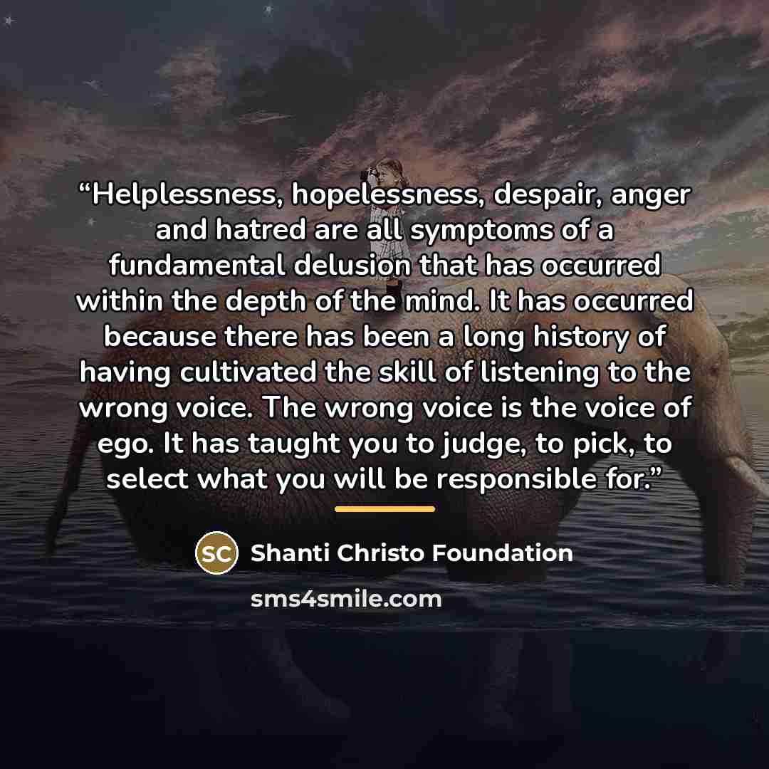 “Helplessness, hopelessness, despair, anger and hatred are all symptoms of a fundamental delusion that has occurred within the depth of the mind. It has occurred because there has been a long history of having cultivated the skill of listening to the wrong voice. The wrong voice is the voice of…” quote by Shanti Christo Foundation