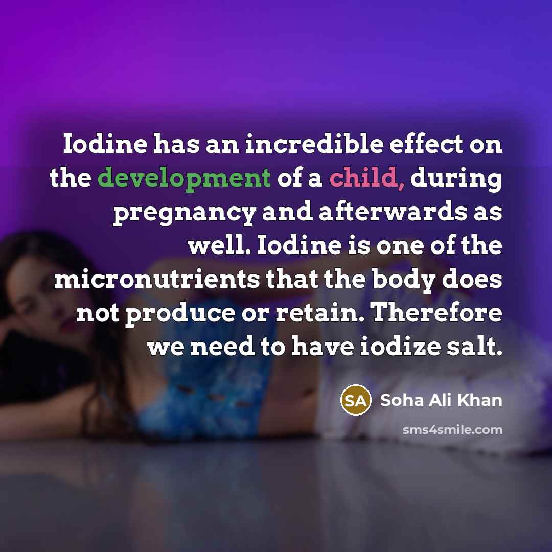 “Iodine has an incredible effect on the development of a child, during pregnancy and afterwards as well. Iodine is one of the micronutrients that the body does not produce or retain. Therefore we need to have iodize salt.” quote by Soha Ali Khan