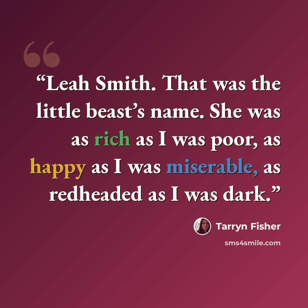 “Leah Smith. That was the little beast’s name. She was as rich as I was poor, as happy as I was miserable, as redheaded as I was dark.” quote by Tarryn Fisher