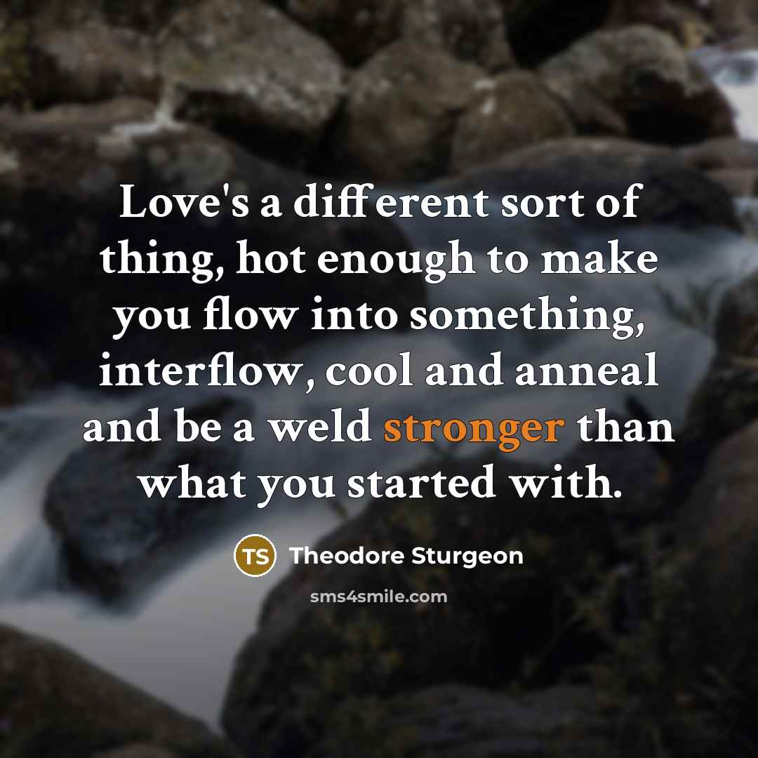 “Love's a different sort of thing, hot enough to make you flow into something, interflow, cool and anneal and be a weld stronger than what you started with.” quote by Theodore Sturgeon