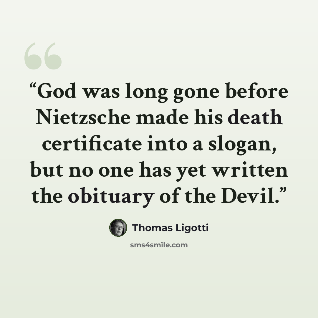 “God was long gone before Nietzsche made his death certificate into a slogan, but no one has yet written the obituary of the Devil.” quote by Thomas Ligotti