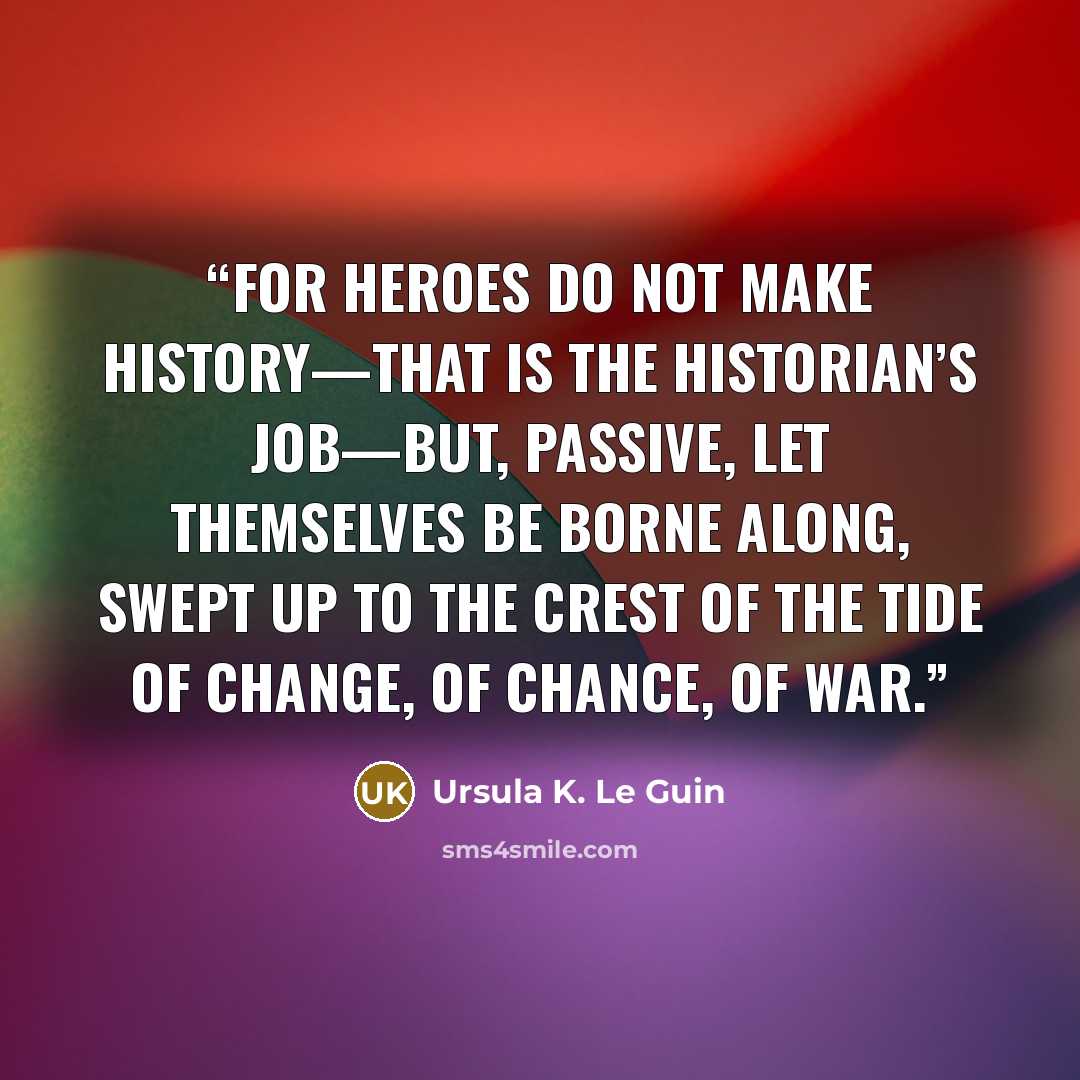 “For heroes do not make history—that is the historian’s job—but, passive, let themselves be borne along, swept up to the crest of the tide of change, of chance, of war.” quote by Ursula K. Le Guin