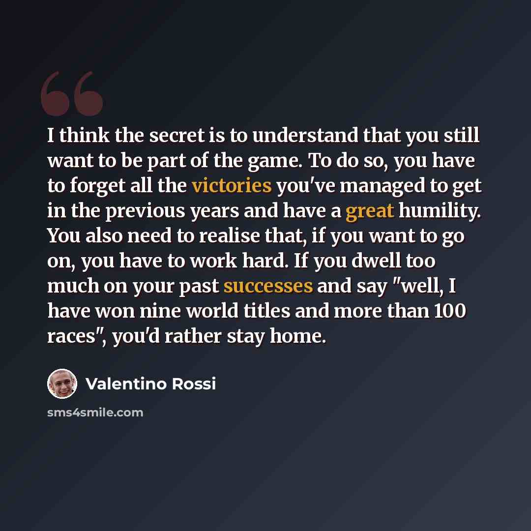“I think the secret is to understand that you still want to be part of the game. To do so, you have to forget all the victories you've managed to get in the previous years and have a great humility. You also need to realise that, if you want to go on, you have to work hard. If you dwell too much on…” quote by Valentino Rossi