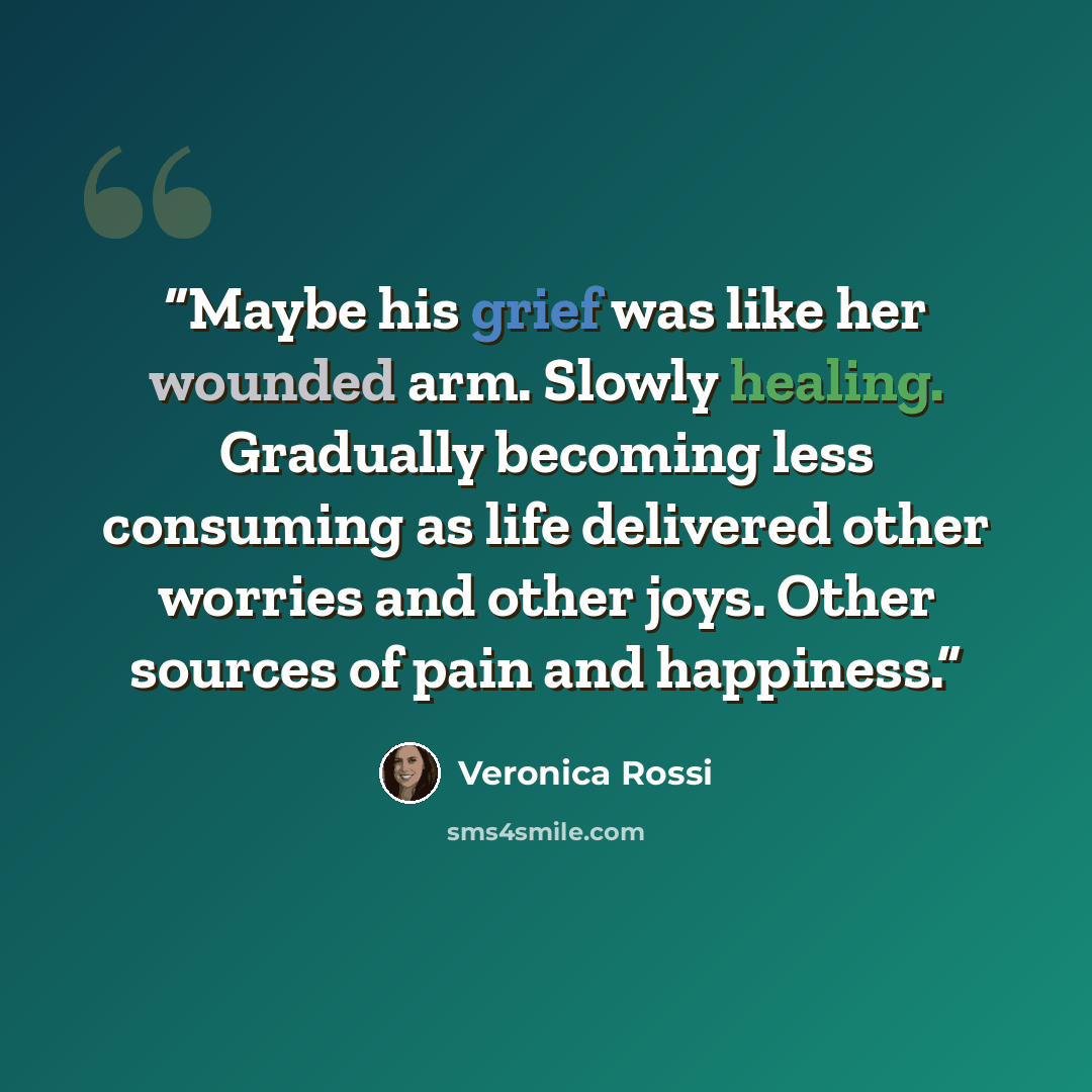 “Maybe his grief was like her wounded arm. Slowly healing. Gradually becoming less consuming as life delivered other worries and other joys. Other sources of pain and happiness.” quote by Veronica Rossi