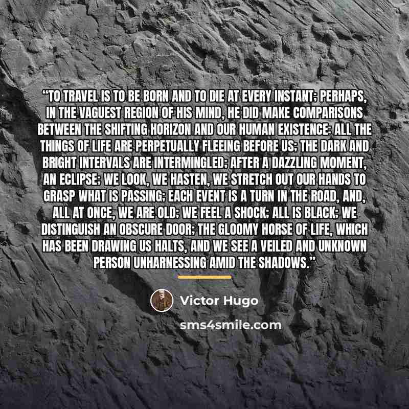 “To travel is to be born and to die at every instant; perhaps, in the vaguest region of his mind, he did make comparisons between the shifting horizon and our human existence: all the things of life are perpetually fleeing before us; the dark and bright intervals are intermingled; after a dazzling…” quote by Victor Hugo