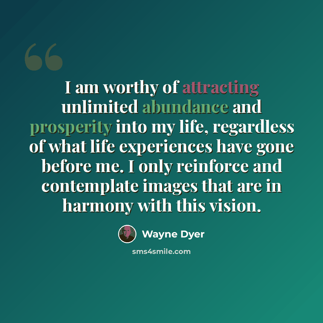 “I am worthy of attracting unlimited abundance and prosperity into my life, regardless of what life experiences have gone before me. I only reinforce and contemplate images that are in harmony with this vision.” quote by Wayne Dyer