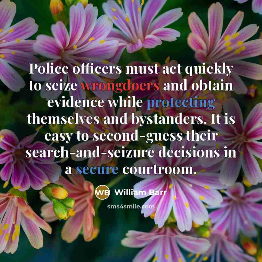 “Police officers must act quickly to seize wrongdoers and obtain evidence while protecting themselves and bystanders. It is easy to second-guess their search-and-seizure decisions in a secure courtroom.” quote by William Barr