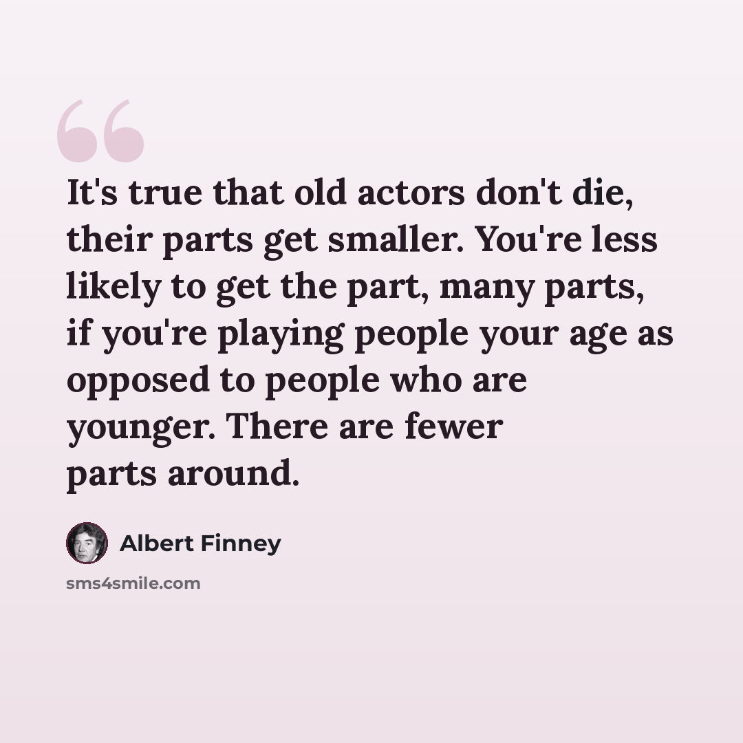 “It's true that old actors don't die, their parts get smaller. You're less likely to get the part, many parts, if you're playing people your age as opposed to people who are younger. There are fewer parts around.” quote by Albert Finney