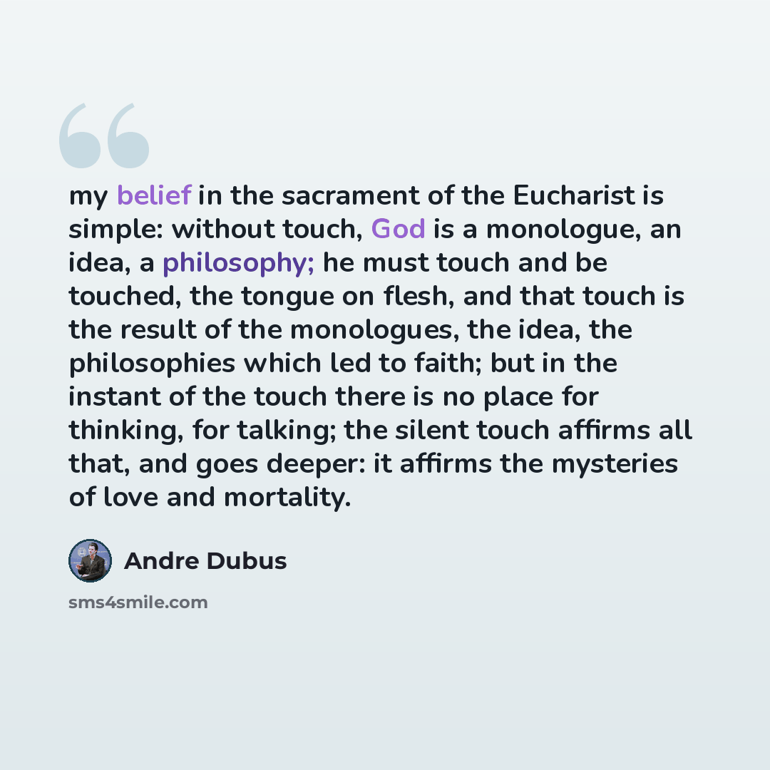 “my belief in the sacrament of the Eucharist is simple: without touch, God is a monologue, an idea, a philosophy; he must touch and be touched, the tongue on flesh, and that touch is the result of the monologues, the idea, the philosophies which led to faith; but in the instant of the touch there…” quote by Andre Dubus