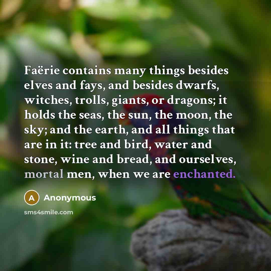 “Faërie contains many things besides elves and fays, and besides dwarfs, witches, trolls, giants, or dragons; it holds the seas, the sun, the moon, the sky; and the earth, and all things that are in it: tree and bird, water and stone, wine and bread, and ourselves, mortal men, when we are enchanted.” quote by Anonymous