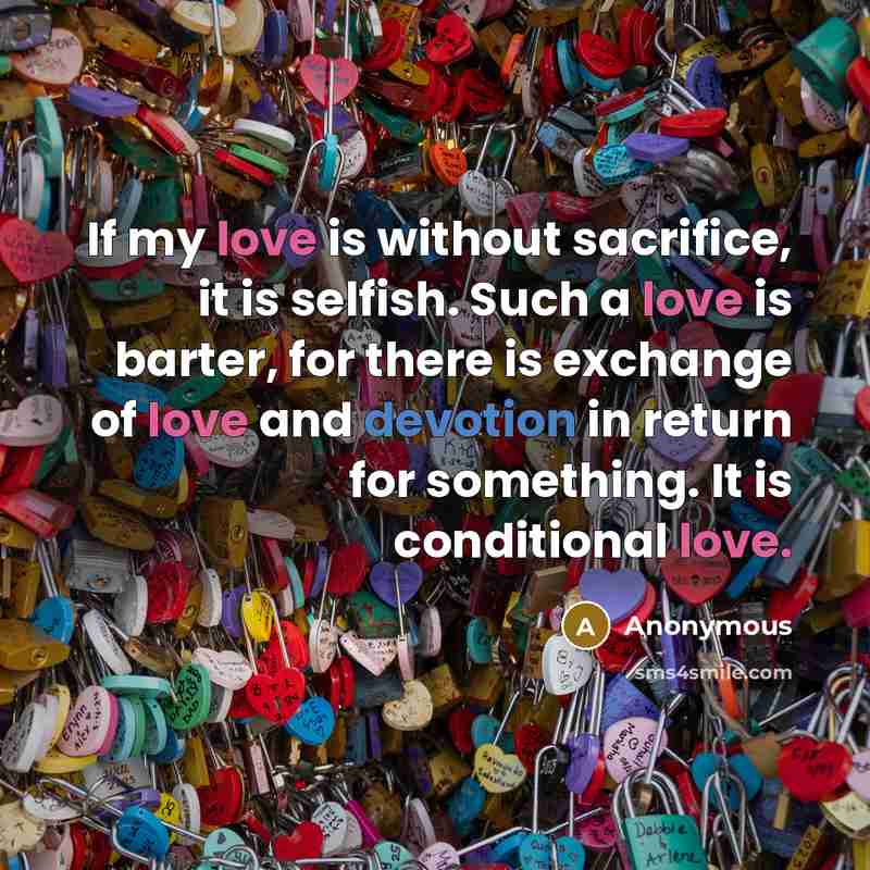 “If my love is without sacrifice, it is selfish. Such a love is barter, for there is exchange of love and devotion in return for something. It is conditional love.” quote by Anonymous