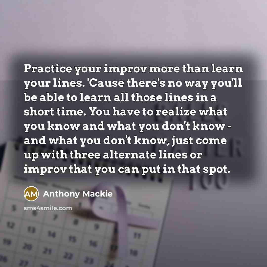 “Practice your improv more than learn your lines. 'Cause there's no way you'll be able to learn all those lines in a short time. You have to realize what you know and what you don't know - and what you don't know, just come up with three alternate lines or improv that you can put in that spot.” quote by Anthony Mackie